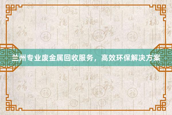 兰州专业废金属回收服务，高效环保解决方案