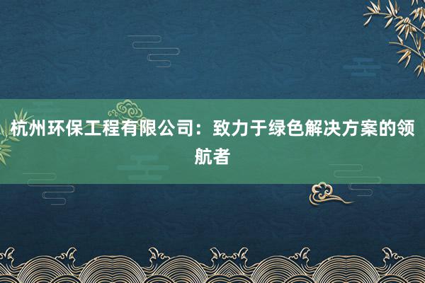 杭州环保工程有限公司：致力于绿色解决方案的领航者